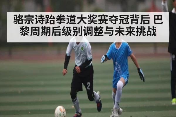 骆宗诗跆拳道大奖赛夺冠背后 巴黎周期后级别调整与未来挑战