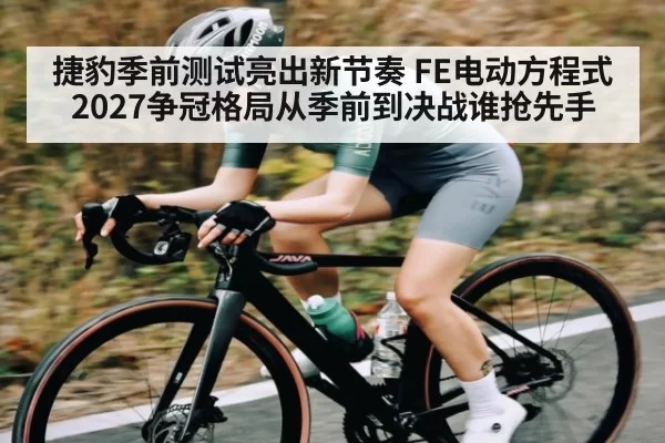 捷豹季前测试亮出新节奏 FE电动方程式2027争冠格局从季前到决战谁抢先手